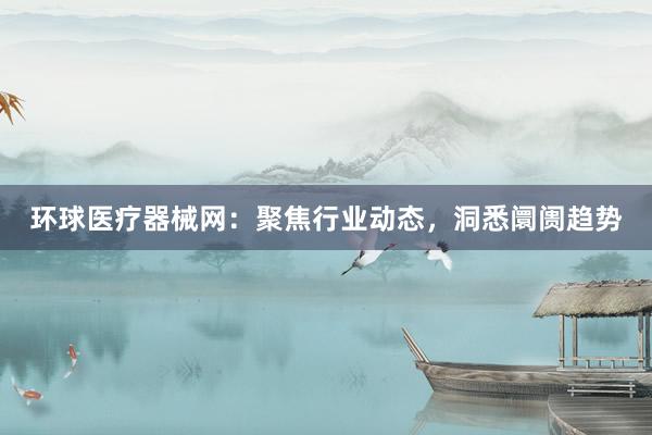 环球医疗器械网：聚焦行业动态，洞悉阛阓趋势