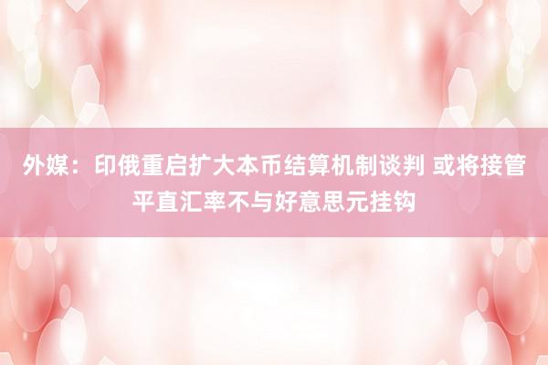 外媒：印俄重启扩大本币结算机制谈判 或将接管平直汇率不与好意思元挂钩